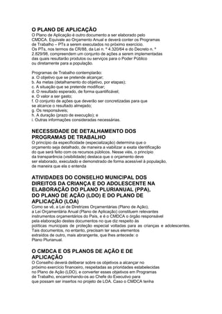 O PLANO DE APLICAÇÃO
O Plano de Aplicação é outro documento a ser elaborado pelo
CMDCA. Equivale ao Orçamento Anual e deverá conter os Programas
de Trabalho – PTs a serem executados no próximo exercício.
Os PTs, nos termos da CR/88, da Lei n. º 4.320/64 e do Decreto n. º
2.829/98, compreendem um conjunto de ações a serem implementadas
das quais resultarão produtos ou serviços para o Poder Público
ou diretamente para a população.

Programas de Trabalho contemplarão:
a. O objetivo que se pretende alcançar;
b. As metas (detalhamento do objetivo, por etapas);
c. A situação que se pretende modificar;
d. O resultado esperado, de forma quantificável;
e. O valor a ser gasto;
f. O conjunto de ações que deverão ser concretizadas para que
se alcance o resultado almejado;
g. Os responsáveis;
h. A duração (prazo de execução); e
i. Outras informações consideradas necessárias.

NECESSIDADE DE DETALHAMENTO DOS
PROGRAMAS DE TRABALHO
O princípio da especificidade (especialização) determina que o
orçamento seja detalhado, de maneira a viabilizar a exata identificação
do que será feito com os recursos públicos. Nesse viés, o princípio
da transparência (visibilidade) destaca que o orçamento deve
ser elaborado, executado e demonstrado de forma acessível à população,
de maneira que ela o entenda

ATIVIDADES DO CONSELHO MUNICIPAL DOS
DIREITOS DA CRIANÇA E DO ADOLESCENTE NA
ELABORAÇÃO DO PLANO PLURIANUAL (PPA),
DO PLANO DE AÇÃO (LDO) E DO PLANO DE
APLICAÇÃO (LOA)
Como se vê, a Lei de Diretrizes Orçamentárias (Plano de Ação),
a Lei Orçamentária Anual (Plano de Aplicação) constituem relevantes
instrumentos orçamentários do País, e é o CMDCA o órgão responsável
pela elaboração destes documentos no que diz respeito às
políticas municipais de proteção especial voltadas para as crianças e adolescentes.
Tais documentos, no entanto, precisam ter seus elementos
extraídos de outro, mais abrangente, que lhes antecede: o
Plano Plurianual.

O CMDCA E OS PLANOS DE AÇÃO E DE
APLICAÇÃO
O Conselho deverá deliberar sobre os objetivos a alcançar no
próximo exercício financeiro, respeitadas as prioridades estabelecidas
no Plano de Ação (LDO), e converter esses objetivos em Programas
de Trabalho, encaminhando-os ao Chefe do Executivo para
que possam ser insertos no projeto de LOA. Caso o CMDCA tenha
 