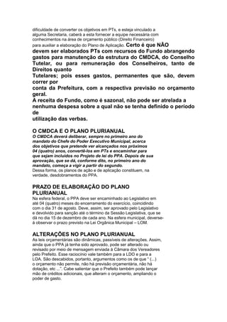 dificuldade de converter os objetivos em PTs, e esteja vinculado a
alguma Secretaria, caberá a esta fornecer a equipe necessária com
conhecimentos na área de orçamento público (Direito Financeiro)
para auxiliar a elaboração do Plano de Aplicação. Certo é que NÃO
devem ser elaborados PTs com recursos do Fundo abrangendo
gastos para manutenção da estrutura do CMDCA, do Conselho
Tutelar, ou para remuneração dos Conselheiros, tanto de
Direitos quanto
Tutelares; pois esses gastos, permanentes que são, devem
correr por
conta da Prefeitura, com a respectiva previsão no orçamento
geral.
A receita do Fundo, como é sazonal, não pode ser atrelada a
nenhuma despesa sobre a qual não se tenha definido o período
de
utilização das verbas.
19
O CMDCA E O PLANO PLURIANUAL
O CMDCA deverá deliberar, sempre no primeiro ano do
mandato do Chefe do Poder Executivo Municipal, acerca
dos objetivos que pretende ver alcançados nos próximos
04 (quatro) anos, convertê-los em PTs e encaminhar para
que sejam incluídos no Projeto de lei do PPA. Depois de sua
aprovação, que se dá, conforme dito, no primeiro ano do
mandato, começa a vigir a partir do segundo.
Dessa forma, os planos de ação e de aplicação constituem, na
verdade, desdobramentos do PPA.

PRAZO DE ELABORAÇÃO DO PLANO
PLURIANUAL
Na esfera federal, o PPA deve ser encaminhado ao Legislativo em
até 04 (quatro) meses do encerramento do exercício, coincidindo
com o dia 31 de agosto. Deve, assim, ser aprovado pelo Legislativo
e devolvido para sanção até o término da Sessão Legislativa, que se
dá no dia 15 de dezembro de cada ano. Na esfera municipal, deverse-
á observar o prazo previsto na Lei Orgânica Municipal – LOM.

ALTERAÇÕES NO PLANO PLURIANUAL
As leis orçamentárias são dinâmicas, passíveis de alterações. Assim,
ainda que o PPA já tenha sido aprovado, pode ser alterado ou
revisado por meio de mensagem enviada à Câmara dos Vereadores
pelo Prefeito. Esse raciocínio vale também para a LDO e para a
LOA. São descabidos, portanto, argumentos como os de que “ (...)
o orçamento não permite, não há previsão orçamentária, não há
dotação, etc ...”. Cabe salientar que o Prefeito também pode lançar
mão de créditos adicionais, que alteram o orçamento, ampliando o
poder de gasto.
 