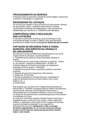 PROCESSAMENTO DA DESPESA
A despesa pública é executada respeitando-se três estágios, seqüenciais:
o empenho, a liquidação e o pagamento.
21
NECESSIDADE DE LICITAÇÃO
Os recursos que integram a conta corrente do Fundo possuem natureza
de verba pública. Assim, a utilização desse dinheiro é sempre
condicionada à realização de licitação prévia, cujas normas foram
estabelecidas por meio da Lei n. º 8.666/93 e suas alterações.
22
COMPETÊNCIA PARA A REALIZAÇÃO
DAS LICITAÇÕES
A execução orçamentária correrá por conta da Secretaria à qual
eventualmente esteja vinculado o CMDCA. Deve esta Secretaria
providenciar os editais nos termos do que for deliberado pelo Conselho.

CAPTAÇÃO DE RECURSOS PARA O FUNDO
MUNICIPAL DOS DIREITOS DA CRIANÇA E
DO ADOLESCENTE
As fontes de recursos do FMDCA são especificadas em sua Lei de
criação. Dentre as principais, é possível destacar:
a. Transferências por parte do Tesouro Municipal, Estadual ou
Federal;
b. Transferências de outros fundos (estaduais ou federais) – confira-
se, por exemplo, o disposto na Deliberação n. 07/2004, do
Conselho Estadual dos Direitos da Criança e do Adolescente
do Estado do Rio de Janeiro – CEDCA/RJ
c. Doações de pessoas físicas ou jurídicas, públicas ou privadas
nacionais;
d. Doações de governos e organismos internacionais;
e. Multas (art. 214 do ECA);
f. Receita de aplicação no mercado financeiro, respeitadas as
regras de aplicação quanto ao dinheiro público (risco, títulos
públicos, etc...);
g. Outras fontes.

Vale destacar que, de acordo com o Regulamento do Imposto de
Renda (RIR n.º 3.000/99), as doações feitas ao FMDCA são dedutíveis
para fins de IR, observado o teto Estipulado. Dessa forma, é
recomendável que os conselheiros elaborem, em sua comunidade,
um programa de esclarecimento e conscientização para incrementarem
a arrecadação do Fundo.
Ao invés de o contribuinte recolher à Receita Federal, basta fazer a
transferência para a conta do Fundo e obter o recibo emitido pelo
CMDCA. A restituição ou diminuição do valor a pagar será apurada
quando da entrega da declaração no ano seguinte. As
deduções feitas diminuem diretamente o valor a ser pago.
Os limites estabelecidos, de 1% (um por cento) para pessoa
jurídica e de 6% (seis por cento) para pessoa física incidem
sobre o valor devido.
 