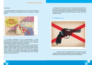 Fig.24
b) Alarmes:
O principal problema dos alarmes é o seu acionamento repetitivo
acidental. Isto gera um descrédito dele com o passar do tempo
(Fig.24);
A constante verificação do seu funcionamento é muito
importante. Mal conservado, costuma gerar um número maior de
acionamentos acidentais (por pane no sistema) ou o seu não
funcionamento quando é realmente necessário;
Se o estabelecimento possui alarme e não tem presença de
vigilantes enquanto está fechado, é importante que algum vizinho
próximo esteja alertado para sempre comunicar acionamentos
nestes horários. Muitos delinquentes, após acionarem o alarme
numa tentativa de invasão, permanecem nas proximidades
vendo qual é o nível de resposta, para tentativas futuras. Se nada
acontece, poderão retornar;
21 22
Jamais as tenha no estabelecimento. Armas aumentam
o perigo, por induzirem a reações os seus proprietários, o que na
maioria dos casos resulta em ferimentos ou morte destes.
Fig.25
7. Armas (Fig. 25)
Instalação de chaves de pânico, espécie de alarme silencioso
que não é ouvido dentro do banco, acionado diretamente por
funcionários das agências, que disparam alarmes nas empresas
de segurança privada que atendem o banco, as quais costumam
acionar a Polícia.
 