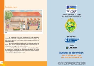 As medidas que aqui apresentamos não eliminam
totalmente o risco do estabelecimento comercial ser vítima da
ação de delinquentes, mas reduzem bastante a probabilidade de
que isto aconteça.
No entanto, é importante lembrar que elas não devem ser
únicas, mas devem compor uma cultura de prevenção, não se
limitando ao que sugerimos neste trabalho.
Apartir do momento em que toda a comunidade participa
na solução dos problemas de segurança, as ações da polícia
passam a ser complementares e não exclusivas para se ter a paz
e a tranquilidade que todos queremos.
Conclusão (Fig. 26)
Fig.26
190 POLÍCIA MILITAR
181 DISQUE DENÚNCIA
Esta Cartilha foi elaborada pela Academia Policial Militar do Guatupê
BR 277, km 72, São José dos Pinhais/ PR - CEP 83.075-000
Fone: (41) 3299-7900 - email: apmg-p5@pm.pr.gov.br
PATROCÍNIO:
APOIO:
23
 