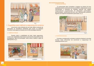 04
b. Reforço territorial
O comerciante deve considerar o espaço ao entorno de seu
estabelecimento comercial como seu território, colaborando na sua
manutenção e cobrando as medidas cabíveis dos órgãos
responsáveis (substituição de lâmpadas queimadas,
pavimentação, recolhimento de lixo, etc). Delinquentes preferem
lugares com aspecto de abandono para atuar ( Fig. 3).
c. Controle de acesso
Controlar corretamente a entrada e saída de clientes é uma das
formas mais eficientes de promover a segurança do
estabelecimento (Fig 4).
Fig.03
Fig.04
Uma forma muito eficiente de se evitar delito é através de
alterações na arquitetura ambiental para tornar os espaços
humanos mais seguros e baseia-se em três estratégias básicas:
Quanto maior a visibilidade do local, maior segurança.
Locais com visibilidade obstruída por acúmulo de mercadoria ou de
propaganda, falta de iluminação, entre outros, facilita a ação do
delinquente ( Fig.2).
a. Vigilância natural:
03
1. Sugestões para melhorar a segurança do comércio
Fig.2
incorreto correto
Fig.1
 