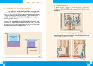 05
Fig.05
Uma boa forma de melhorar a visibilidade é a edificação se
situar no limite mais avançado do terreno, em relação à rua que
passa em frente. Isto melhora o campo visual e a vigilância natural.
Do ponto de vista comercial isto também é favorável,facilitando a
exibição da mercadoria dentro da loja, se esta possuir janelas, sem
precisar colocá-la para fora.
Estacionamentos, ainda que pequenos, devem, se
possível, ser localizados ao lado da edificação ou atrás dela.
Posicionados à frente desta obrigam o seu recuo para o fundo do
terreno, o que pode reduzir a visibilidade do local, principalmente se
houver paredes altas nos imóveis vizinhos (Fig.5).
2. Localização da edificação no terreno
Muro
EstacionamentoCampo de visão
limitado
Loja
Campo de visão pleno
Estacionamento
Loja
Sem porta dos fundos
06
a) Além da porta, sempre que possível, devem haver janelas
amplas permitindo a visibilidade da rua para o interior da loja e vice-
versa (Fig 06),
Fig.06
3. A edificação em si
b) Se houver interesse em toldos defronte à loja, estes devem ser,
quando possível, posicionados acima da linha de visão da porta,
não reduzindo o campo visual (Fig 07);
Fig.07
Incorreto correto
 