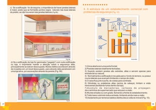 c) Se a edificação for de esquina, a importância de haver janelas laterais
é maior, posto que se formarão pontos cegos naturais nas duas laterais
do prédio, se não houverem tais janelas laterais (Fig 08);
07
Fig.08
incorreto
correto
d) Se a edificação da loja for geminada (”pegada”) com outra edificação
ou loja, é importante manter a atenção sobre a segurança dela,
principalmente se estiver desocupada. Muitos delitos acontecem através
de invasões em um local desocupado, para através dele penetrarem em
uma loja ativa, por escavações através da parede (Fig. 09);
Fig.09
08
4. A estrutura de um estabelecimento comercial com
problemas de segurança (Fig. 10)
1) Única abertura é uma porta frontal;
2) Paredes laterais totalmente fechadas;
3) Quando existem janelas são estreitas, altas e servem apenas para
entrada de luz natural;
4) Normalmente a edificação é recuada para o fundo do terreno, ou possui
muros laterais que avançam limitando o campo de visão;
5) O caixa fica junto à porta, de costas para a entrada;
6) Gôndolas ou prateleiras altas (acima da cabeça), limitam a visão
transversal (facilitando furtos dentro da loja);
7 ) A c ú m u l o d e m e r c a d o r i a s , c a r t a z e s d e p r o p a g a n -
da e carrinhos de supermercado que reduzem a visão;
8) Mureta simples ou com grade, fechando a frente do estabelecimento;
9) Toldo baixo cobrindo toda a entrada, limitando ainda mais a visão;
10) Isolamento por terrenos baldios distribuídos à volta do imóvel (Fig. 10).
2
3
4
5
6
7
8
910
1
Fig.10
incorreto
 