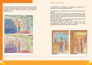 11
b) Pilhas de mercadorias e balcões de exposição quando postas
em frente das janelas pelo lado de dentro, não devem estar
colocadas acima de 1 metro de altura, para não obstruir a
visibilidade (Fig 13);
Fig.13
incorreto
correto
12
Fig.14
2) Mercadorias em exposição ou posição de estoque (Fig.11),
quando ficar às vistas da clientela, devem:
a) Evitar limitar a visibilidade dentro e fora da loja, tanto quanto
possível;
b) Se for inevitável que ela fique exposta, para fora da porta da loja,
(como em aviários, por exemplo) não devem estar em pilhas altas,
para não obstruir a visibilidade de dentro para fora e de fora para
dentro da loja (Fig. 14);
c) Neste caso também é importante que se tenha controle visual
dele de dentro da loja, para se evitar furtos;
d) Pode-se utilizar o estoque, para através de pilhas
estrategicamente colocadas, controlar o acesso, bem como
canalizá-lo para direções de interesse da segurança.
incorretocorreto
 