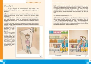 14
b) O posicionamento da porta pode ser estabelecido em con-
sonância com a posição do caixa, conforme a figura 11, permitindo
que quem ali atende controle visualmente quem entra e sai. Isto
causa também um efeito intimidativo no delinquente, quando
pretender ações furtivas, por saber que não poderá sair sem ser
visto.
4) Prateleiras ou gôndolas (Fig. 11)
a) Prateleiras ou gôndolas, que não ficam encostadas na parede,
sempre que possível, devem ter a altura máxima em torno de
1,20m. Visualizar a parte superior do tórax e os movimentos das
mãos de uma pessoa de estatura média, que ali esteja, é
importante, permitindo ainda a ampla visibilidade do interior da loja,
em sentido transversal, reduzindo furtos (Fig 16);
Fig.16
corretoincorreto
13
Fig.15
3) Portas (Fig. 11)
O tipo, tamanho e posicionamento das portas é de
fundamental importância para a segurança, assim sugere-se o
seguinte:
a) Embora seja de interesse comercial um fácil acesso do cliente ao
interior da empresa, portas que o limitam, tem também suas
vantagens:
Se forem de vidro e limitarem parcialmente o acesso, permitem
uma boa visibilidade e dão ao delinquente uma sensação de
aumento de risco na fuga, o que pode dissuadí-lo antes de praticar
o delito;
Embora não seja viável, em estabelecimentos de alto fluxo de
pessoas, portas que permanecem encostadas precisando serem
abertas e fechadas
por quem entra, au-
mentam a inse-
gurança do delin-
quente;
D i s p o s i t i v o s
sonoros que fazem
barulho ou sons
musicais cada vez
que alguém entra na
loja são boas fontes
de ajuda, pois
limitam a chance de
uma entrada furtiva
por parte dos delin-
quentes (Fig 15).
 