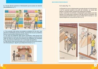 16
a) Quando for único é interessante que seja situado no fundo da loja
( se for possível avistá-lo da porta de entrada), ou numa das
laterais, na parte média, sempre de costas para a parede;
b) Se o caixa ficar na entrada, é interessante que esteja numa das
laterais, de costas para a parede e não tão próximo à entrada, não
sendo possível abordá-lo sem que se esteja dentro da loja ou que
seja protegido por uma porta de vidro (Fig 19);
Fig.19
5) O caixa (Fig. 11)
incorreto correto
15
b) Se isto não for possível, é interessante que se possa ver através
das prateleiras (Fig 17);
c) Se a parede onde estiver encostada a prateleira for de vidro, que
permita a visibilidade para fora da loja, recomenda-se que a prateleira
tenha a mesma altura referida acima (1,20m);
d) No caso de prateleiras altas serem inevitáveis, estas devem ser
posicionadas de modo que não criem pontos cegos ou cantos fora da
visão do caixa ou de outros funcionários que trabalhem em posições
fixas, isto pode ser melhorado com a colocação de espelhos;
e) Não devem estar posicionadas junto à porta de forma que possam
ser alcançadas por alguém que esteja fora da loja (Fig 18).
Fig.17
Fig.18
incorreto correto
 