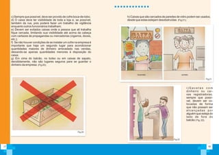 c) Sempre que possível, deve ser provido de cofre boca-de-lobo;
d) O caixa deve ter visibilidade de toda a loja e, se possível,
também da rua, pois poderá fazer um trabalho de vigilância
enquanto outros funcionários trabalham;
e) Devem ser evitados caixas onde a pessoa que ali trabalha
fique cercada, limitando sua visibilidade até acima da cabeça
com cartazes de propagandas ou mercadorias (cigarros, doces,
etc.);
f) Se não houver condições de se instalar um cofre na empresa é
importante que haja um segundo lugar para acondicionar
quantidades maiores de dinheiro arrecadado nas vendas,
deixando-se apenas quantidades menores à disposição do
caixa;
g) Em cima do balcão, no bolso ou em caixas de sapato,
decididamente, não são lugares seguros para se guardar o
dinheiro da empresa (Fig 20);
17
Fig.20
h) Caixas que são cercados de paredes de vidro podem ser usados,
desde que estas estejam desobstruídas (Fig 21);
18
Fig.21
i ) G a v e t a s c o m
dinheiro ou cai-
xas registradoras,
sempre que possí-
vel, devem ser co-
locadas de forma
que não possam ser
a l c a n ç a d a s p o r
alguém que esteja do
lado de fora do
balcão ( Fig. 22).
Fig.22
incorreto correto
 