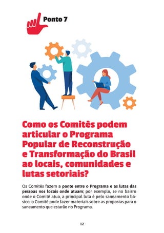 12
Como os Comitês podem
articular o Programa
Popular de Reconstrução
e Transformação do Brasil
ao locais, comunidades e
lutas setoriais?
Os Comitês fazem a ponte entre o Programa e as lutas das
pessoas nos locais onde atuam; por exemplo, se no bairro
onde o Comitê atua, a principal luta é pelo saneamento bá-
sico, o Comitê pode fazer materiais sobre as propostas para o
saneamento que estarão no Programa.
Ponto 7
Ponto 7
 