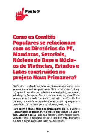 14
Como os Comitês
Populares se relacionam
com os Diretórios do PT,
Mandatos, Setoriais,
Núcleos de Base e Núcle-
os de Vivências, Estudos e
Lutas construídos no
projeto Nova Primavera?
Os Diretórios, Mandatos, Setoriais, Secretarias e Núcleos de-
vem cadastrar até três pessoas na Plataforma (casa13.pt.org.
br), que vão receber os materiais e orientações, por e-mail,
Whatsapp e Telegram. Essas instâncias e espaços do PT de-
vem estar na linha de frente da construção dos Comitês Po-
pulares, recebendo e organizando as pessoas que queiram
contribuir com as lutas pela transformação do País;
Para quem é ﬁliada, ﬁliado ou simpatizante do PT, o Comitê
Popular pode se tornar, mais à frente, um Núcleo de Vivên-
cias, Estudos e Lutas - que são espaços permanentes do PT,
voltados para o trabalho de base, acolhimento, formação
política e organização das lutas nos territórios.
Ponto 9
Ponto 9
 