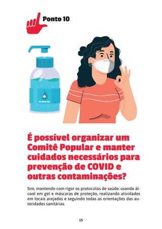 15
É possível organizar um
Comitê Popular e manter
cuidados necessários para
prevenção de COVID e
outras contaminações?
Sim, mantendo com rigor os protocolos de saúde: usando ál-
cool em gel e máscaras de proteção, realizando atividades
em locais arejados e seguindo todas as orientações das au-
toridades sanitárias.
Ponto 10
Ponto 10
 