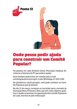 17
Onde posso pedir ajuda
para construir um Comitê
Popular?
Há pessoas em cada Diretório Zonal, Municipal, Estadual, Se-
cretarias e Setoriais do PT que podem ajudar;
Você também pode entrar em contato pelo e-mail
comitespopulares@pt.org.br e pelo WhatsApp 11 3243-1301
Na plataforma casa13.pt.org.br, você pode conhecer os Comi-
tês Populares que já existem;
No dia 13 de março, começam as inscrições para a Jornada de
Formação Nova Primavera 2022, que tem como objetivo quali-
ficar e ajudar as pessoas na organização dos Comitês Populares
de Lutas, inscreva-se pelo enfpt.org.br.
Ponto 12
Ponto 12
 