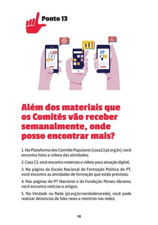 18
Além dos materiais que
os Comitês vão receber
semanalmente, onde
posso encontrar mais?
1. Na Plataforma dos Comitês Populares (casa13.pt.org.br), você
encontra fotos e vídeos das atividades;
2. Casa 13, você encontra materiais e vídeos para atuação digital;
3. Na página da Escola Nacional de Formação Política do PT,
você encontra as atividades de formação que estão previstas;
4. Nas páginas do PT Nacional e da Fundação Perseu Abramo,
você encontra notícias e artigos;
5. Na Verdade na Rede (pt.org.br/verdadenarede), você pode
realizar denúncias de fake news e mentiras nas redes;
Ponto 13
Ponto 13
 