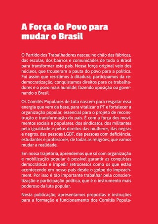 2
A Força do Povo para
mudar o Brasil
O Partido dos Trabalhadores nasceu no chão das fábricas,
das escolas, dos bairros e comunidades de todo o Brasil
para transformar este país. Nossa força original veio dos
núcleos, que trouxeram a pauta do povo para a política.
Foi assim que resistimos à ditadura, participamos da re-
democratização, conquistamos direitos para os trabalha-
dores e o povo mais humilde; fazendo oposição ou gover-
nando o Brasil.
Os Comitês Populares de Luta nascem para resgatar essa
energia que vem da base, para vitalizar o PT e fortalecer a
organização popular, essencial para o projeto de recons-
trução e transformação do país. É com a força dos movi-
mentos sociais e populares, dos sindicatos, dos militantes
pela igualdade e pelos direitos das mulheres, das negras
e negros, das pessoas LGBT, das pessoas com deficiência,
estudantes e professores, de todas as religiões, que vamos
mudar a realidade.
Em nossa trajetória, aprendemos que só com organização
e mobilização popular é possível garantir as conquistas
democráticas e impedir retrocessos como os que estão
acontecendo em nosso país desde o golpe do impeach-
ment. Por isso é tão importante trabalhar pela conscien-
tização e participação política, que é o instrumento mais
poderoso da luta popular.
Nesta publicação, apresentamos propostas e instruções
para a formação e funcionamento dos Comitês Popula-
 