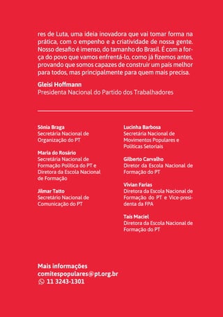 3
res de Luta, uma ideia inovadora que vai tomar forma na
prática, com o empenho e a criatividade de nossa gente.
Nosso desafio é imenso, do tamanho do Brasil. É com a for-
ça do povo que vamos enfrentá-lo, como já fizemos antes,
provando que somos capazes de construir um país melhor
para todos, mas principalmente para quem mais precisa.
Gleisi Hoffmann
Presidenta Nacional do Partido dos Trabalhadores
Sônia Braga
Secretária Nacional de
Organização do PT
Maria do Rosário
Secretária Nacional de
Formação Política do PT e
Diretora da Escola Nacional
de Formação
Jilmar Tatto
Secretário Nacional de
Comunicação do PT
Lucinha Barbosa
Secretária Nacional de
Movimentos Populares e
Políticas Setoriais
Gilberto Carvalho
Diretor da Escola Nacional de
Formação do PT
Vivian Farias
Diretora da Escola Nacional de
Formação do PT e Vice-presi-
denta da FPA
Taís Maciel
Diretora da Escola Nacional de
Formação do PT
Mais informações
comitespopulares@pt.org.br
11 3243-1301
comitespopulares@pt.org.br
11 3243-1301
 