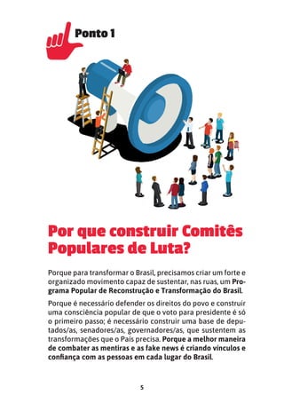 5
Por que construir Comitês
Populares de Luta?
Porque para transformar o Brasil, precisamos criar um forte e
organizado movimento capaz de sustentar, nas ruas, um Pro-
grama Popular de Reconstrução e Transformação do Brasil.
Porque é necessário defender os direitos do povo e construir
uma consciência popular de que o voto para presidente é só
o primeiro passo; é necessário construir uma base de depu-
tados/as, senadores/as, governadores/as, que sustentem as
transformações que o País precisa. Porque a melhor maneira
de combater as mentiras e as fake news é criando vínculos e
conﬁança com as pessoas em cada lugar do Brasil.
Ponto 1
Ponto 1
 