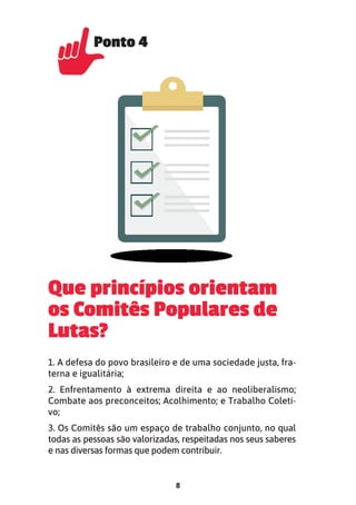 8
Que princípios orientam
os Comitês Populares de
Lutas?
1. A defesa do povo brasileiro e de uma sociedade justa, fra-
terna e igualitária;
2. Enfrentamento à extrema direita e ao neoliberalismo;
Combate aos preconceitos; Acolhimento; e Trabalho Coleti-
vo;
3. Os Comitês são um espaço de trabalho conjunto, no qual
todas as pessoas são valorizadas, respeitadas nos seus saberes
e nas diversas formas que podem contribuir.
Ponto 4
Ponto 4
 