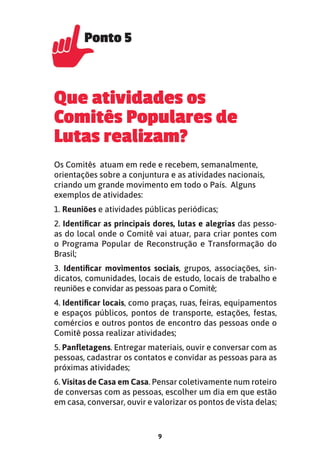 9
Que atividades os
Comitês Populares de
Lutas realizam?
Os Comitês atuam em rede e recebem, semanalmente,
orientações sobre a conjuntura e as atividades nacionais,
criando um grande movimento em todo o País. Alguns
exemplos de atividades:
1. Reuniões e atividades públicas periódicas;
2. Identiﬁcar as principais dores, lutas e alegrias das pesso-
as do local onde o Comitê vai atuar, para criar pontes com
o Programa Popular de Reconstrução e Transformação do
Brasil;
3. Identiﬁcar movimentos sociais, grupos, associações, sin-
dicatos, comunidades, locais de estudo, locais de trabalho e
reuniões e convidar as pessoas para o Comitê;
4. Identiﬁcar locais, como praças, ruas, feiras, equipamentos
e espaços públicos, pontos de transporte, estações, festas,
comércios e outros pontos de encontro das pessoas onde o
Comitê possa realizar atividades;
5. Panﬂetagens. Entregar materiais, ouvir e conversar com as
pessoas, cadastrar os contatos e convidar as pessoas para as
próximas atividades;
6. Visitas de Casa em Casa. Pensar coletivamente num roteiro
de conversas com as pessoas, escolher um dia em que estão
em casa, conversar, ouvir e valorizar os pontos de vista delas;
Ponto 5
Ponto 5
 