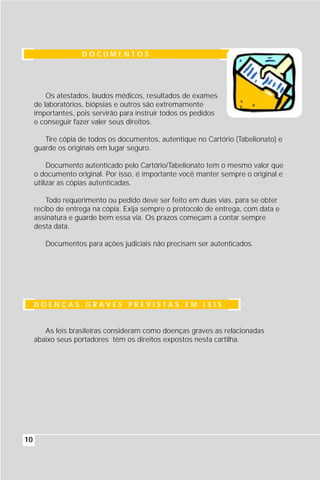 DOCUMENTOS




         Os atestados, laudos médicos, resultados de exames
     de laboratórios, biópsias e outros são extremamente
     importantes, pois servirão para instruir todos os pedidos
     e conseguir fazer valer seus direitos.

        Tire cópia de todos os documentos, autentique no Cartório (Tabelionato) e
     guarde os originais em lugar seguro.

          Documento autenticado pelo Cartório/Tabelionato tem o mesmo valor que
     o documento original. Por isso, é importante você manter sempre o original e
     utilizar as cópias autenticadas.

         Todo requerimento ou pedido deve ser feito em duas vias, para se obter
     recibo de entrega na cópia. Exija sempre o protocolo de entrega, com data e
     assinatura e guarde bem essa via. Os prazos começam a contar sempre
     desta data.

        Documentos para ações judiciais não precisam ser autenticados.




     DOENÇAS GRAVES PREVISTAS EM LEIS


        As leis brasileiras consideram como doenças graves as relacionadas
     abaixo seus portadores têm os direitos expostos nesta cartilha.




10
 
