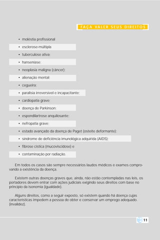 F A Ç A VA L E R S E U S D I R E I T O S


     • moléstia profissional

     • esclerose-múltipla

     • tuberculose ativa;

     • hanseníase;

     • neoplasia maligna (câncer);

     • alienação mental;

     • cegueira;

     • paralisia irreversível e incapacitante;

     • cardiopatia grave;

     • doença de Parkinson;

     • espondilartrose anquilosante;

     • nefropatia grave;

     • estado avançado da doença de Paget (osteíte deformante);

     • síndrome de deficiência imunológica adquirida (AIDS);

     • fibrose cística (mucoviscidose) e

     • contaminação por radiação.


   Em todos os casos são sempre necessários laudos médicos e exames compro-
vando a existência da doença.

    Existem outras doenças graves que, ainda, não estão contempladas nas leis, os
portadores devem entrar com ações judiciais exigindo seus direitos com base no
princípio da isonomia (igualdade).

    Alguns direitos, como a seguir exposto, só existem quando há doença cujas
características impedem a pessoa de obter e conservar um emprego adequado.
(invalidez).



                                                                                       11
 