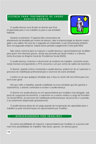 L I C E N Ç A PA R A T R ATA M E N T O D E S A Ú D E
              - AUXILIO-DOENÇA -


    O auxílio-doença será devido ao doente que ficar
incapacitado para o seu trabalho ou para a sua atividade
habitual.

    Durante os primeiros 15 (quinze) dias consecutivos de
afastamento da atividade por motivo de doença, cabe à empresa pagar ao doente empre-
gado o seu salário. No caso de o segurado ser empresário, a sua remuneração também
deve ser paga pela empresa. Depois desse período o pagamento é feito pelo INSS.

   Não existe carência para se requerer o auxílio-doença e aposentadoria por invalidez
para quem tem doenças graves, desde que provado por laudo médico e o doente
tenha inscrição no Regime Geral de Previdência Social (INSS).

   O auxílio-doença, inclusive o decorrente de acidente do trabalho, consistirá numa
renda mensal correspondente a 91% (noventa e um por cento) do salário de benefício.

   O doente, quando estiver recebendo o auxílio-doença, poderá ter de se submeter a
processo de reabilitação profissional para o exercício de outra atividade.

   Lembre-se de que qualquer atividade que o faça se sentir útil será ótima para seu
bem-estar geral.

   Até que volte a trabalhar, quando reabilitado na nova atividade que lhe garanta a
subsistência, o doente continuará a receber o auxílio-doença.

    O doente em auxílio-doença ou em aposentadoria por invalidez está obrigado, sob
pena de suspensão do benefício, a submeter-se a exame médico a cargo da Previdên-
cia Social (INSS), ao processo de reabilitação profissional por ela prescrito e custeado,
e ao tratamento dispensado gratuitamente.

    O auxílio-doença deixa de ser pago quando da recuperação da capacidade para o
trabalho ou pela transformação em aposentadoria por invalidez


         A P O S E N TA D O R I A P O R I N VA L I D E Z


   Só existe possibilidade de requerer a aposentadoria por invalidez se a pessoa não
mais tiver possibilidade de trabalhar. Não basta, apenas, ter doença grave.

14
 
