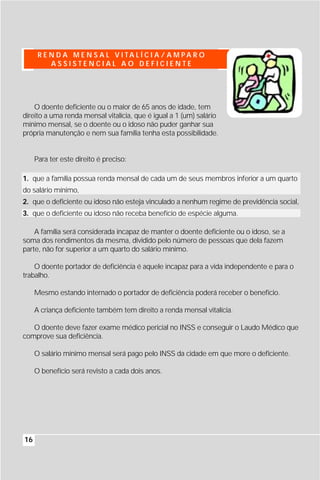 R E N D A M E N S A L V I TA L Í C I A / A M PA R O
          ASSISTENCIAL AO DEFICIENTE




    O doente deficiente ou o maior de 65 anos de idade, tem
direito a uma renda mensal vitalícia, que é igual a 1 (um) salário
mínimo mensal, se o doente ou o idoso não puder ganhar sua
própria manutenção e nem sua família tenha esta possibilidade.


     Para ter este direito é preciso:

1. que a família possua renda mensal de cada um de seus membros inferior a um quarto
do salário mínimo,
2. que o deficiente ou idoso não esteja vinculado a nenhum regime de previdência social,
3. que o deficiente ou idoso não receba benefício de espécie alguma.

    A família será considerada incapaz de manter o doente deficiente ou o idoso, se a
soma dos rendimentos da mesma, dividido pelo número de pessoas que dela fazem
parte, não for superior a um quarto do salário mínimo.

    O doente portador de deficiência é aquele incapaz para a vida independente e para o
trabalho.

     Mesmo estando internado o portador de deficiência poderá receber o benefício.

     A criança deficiente também tem direito a renda mensal vitalícia.

   O doente deve fazer exame médico pericial no INSS e conseguir o Laudo Médico que
comprove sua deficiência.

     O salário mínimo mensal será pago pelo INSS da cidade em que more o deficiente.

     O benefício será revisto a cada dois anos.




16
 