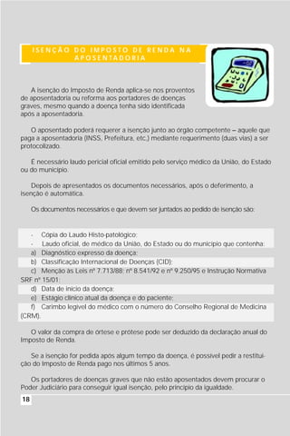 ISENÇÃO DO IMPOSTO DE RENDA NA
             A P O S E N TA D O R I A



   A isenção do Imposto de Renda aplica-se nos proventos
de aposentadoria ou reforma aos portadores de doenças
graves, mesmo quando a doença tenha sido identificada
após a aposentadoria.

   O aposentado poderá requerer a isenção junto ao órgão competente – aquele que
paga a aposentadoria (INSS, Prefeitura, etc,) mediante requerimento (duas vias) a ser
protocolizado.

   É necessário laudo pericial oficial emitido pelo serviço médico da União, do Estado
ou do município.

    Depois de apresentados os documentos necessários, após o deferimento, a
isenção é automática.

     Os documentos necessários e que devem ser juntados ao pedido de isenção são:


   - Cópia do Laudo Histo-patológico;
   - Laudo oficial, de médico da União, do Estado ou do município que contenha:
   a) Diagnóstico expresso da doença;
   b) Classificação Internacional de Doenças (CID);
   c) Menção às Leis nº 7.713/88; nº 8.541/92 e nº 9.250/95 e Instrução Normativa
SRF nº 15/01;
   d) Data de início da doença;
   e) Estágio clínico atual da doença e do paciente;
   f) Carimbo legível do médico com o número do Conselho Regional de Medicina
(CRM).

   O valor da compra de órtese e prótese pode ser deduzido da declaração anual do
Imposto de Renda.

   Se a isenção for pedida após algum tempo da doença, é possível pedir a restitui-
ção do Imposto de Renda pago nos últimos 5 anos.

   Os portadores de doenças graves que não estão aposentados devem procurar o
Poder Judiciário para conseguir igual isenção, pelo princípio da igualdade.
18
 