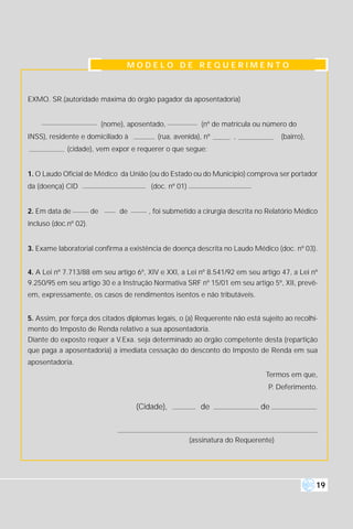 MODELO DE REQUERIMENTO



EXMO. SR.(autoridade máxima do órgão pagador da aposentadoria)


                            (nome), aposentado,             (nº de matrícula ou número do
INSS), residente e domiciliado à            (rua, avenida), nº        ,               (bairro),
             (cidade), vem expor e requerer o que segue:


1. O Laudo Oficial de Médico da União (ou do Estado ou do Município) comprova ser portador
da (doença) CID                           (doc. nº 01)


2. Em data de          de        de       , foi submetido a cirurgia descrita no Relatório Médico
incluso (doc.nº 02).


3. Exame laboratorial confirma a existência de doença descrita no Laudo Médico (doc. nº 03).


4. A Lei nº 7.713/88 em seu artigo 6º, XIV e XXI, a Lei nº 8.541/92 em seu artigo 47, a Lei nº
9.250/95 em seu artigo 30 e a Instrução Normativa SRF nº 15/01 em seu artigo 5º, XII, prevê-
em, expressamente, os casos de rendimentos isentos e não tributáveis.


5. Assim, por força dos citados diplomas legais, o (a) Requerente não está sujeito ao recolhi-
mento do Imposto de Renda relativo a sua aposentadoria.
Diante do exposto requer a V.Exa. seja determinado ao órgão competente desta (repartição
que paga a aposentadoria) a imediata cessação do desconto do Imposto de Renda em sua
aposentadoria.
                                                                                Termos em que,
                                                                                 P. Deferimento.

                                      (Cidade),             de                de



                                                         (assinatura do Requerente)




                                                                                                  19
 