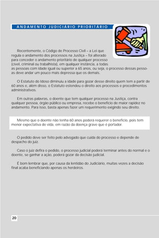 ANDAMENTO JUDICIÁRIO PRIORITÁRIO




    Recentemente, o Código de Processo Civil – a Lei que
regula o andamento dos processos na Justiça – foi alterado
para conceder o andamento prioritário de qualquer processo
(cível, criminal ou trabalhista), em qualquer instância, a todas
as pessoas com idade igual ou superior a 65 anos, ou seja, o processo dessas pesso-
as deve andar um pouco mais depressa que os demais.

   O Estatuto do Idoso diminuiu a idade para gozar desse direito quem tem a partir de
60 anos e, além disso, o Estatuto estendeu o direito aos processos e procedimentos
administrativos.

   Em outras palavras, o doente que tem qualquer processo na Justiça, contra
qualquer pessoa, órgão público ou empresa, recebe o benefício de maior rapidez no
andamento. Para isso, basta apenas fazer um requerimento exigindo seu direito.


  Mesmo que o doente não tenha 60 anos poderá requerer o benefício, pois tem
menor expectativa de vida, em razão da doença grave que é portador.


   O pedido deve ser feito pelo advogado que cuida do processo e depende de
despacho do juiz.

   Caso o juiz defira o pedido, o processo judicial poderá terminar antes do normal e o
doente, se ganhar a ação, poderá gozar da decisão judicial.

    É bom lembrar que, por causa da lentidão do Judiciário, muitas vezes a decisão
final acaba beneficiando apenas os herdeiros.




20
 