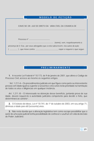 MODELO DE PETIÇÃO



              EXMO SR. DR. JUIZ DE DIRETO DA VARA CÍVEL DA COMARCA DE




              Processo nº
                                                       (nome), vem, respeitosamente à
   presença de V. Exa., por seus advogados que a esta subscrevem, nos autos da ação
   (          ) , que move contra                           expor e requerer o que segue:




                                        PRELIMINARMENTE


   1. A recente Lei Federal nº 10.173, de 9 de janeiro de 2001, que altera o Código de
Processo Civil, acresce ao mesmo os seguintes artigos:

    “Art. 1.211-A – Os procedimentos judiciais em que figure como parte ou interveniente
pessoa com idade igual ou superior a sessenta e cinco anos terão prioridade na tramitação
de todos os atos e diligências em qualquer instância.

    Art. 1.211.-B – O interessado na obtenção desse benefício, juntando prova de sua
idade, deverá requerê-lo à autoridade judiciária competente para decidir o feito, que
determinará ao cartório”.

   2. O Estatuto do Idoso, Lei nº 10.741, de 1º de outubro de 2003, em seu artigo 71,
diminuiu a idade para 60 (sessenta) anos.

   3. Não resta dúvida que a alteração legislativa tem como escopo possibilitar que o
autor de uma ação judicial tenha possibilidade de conhecer e usufruir em vida da decisão
do Poder Judiciário.




                                                                                        21
 