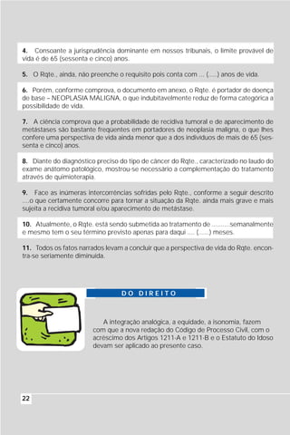 4. Consoante a jurisprudência dominante em nossos tribunais, o limite provável de
vida é de 65 (sessenta e cinco) anos.

5. O Rqte., ainda, não preenche o requisito pois conta com ... (.....) anos de vida.

6. Porém, conforme comprova, o documento em anexo, o Rqte. é portador de doença
de base – NEOPLASIA MALIGNA, o que indubitavelmente reduz de forma categórica a
possibilidade de vida.

7. A ciência comprova que a probabilidade de recidiva tumoral e de aparecimento de
metástases são bastante freqüentes em portadores de neoplasia maligna, o que lhes
confere uma perspectiva de vida ainda menor que a dos indivíduos de mais de 65 (ses-
senta e cinco) anos.

8. Diante do diagnóstico preciso do tipo de câncer do Rqte., caracterizado no laudo do
exame anátomo patológico, mostrou-se necessário a complementação do tratamento
através de quimioterapia.

9. Face as inúmeras intercorrências sofridas pelo Rqte., conforme a seguir descrito
....o que certamente concorre para tornar a situação da Rqte. ainda mais grave e mais
sujeita a recidiva tumoral e/ou aparecimento de metástase.

10. Atualmente, o Rqte. está sendo submetida ao tratamento de ..........semanalmente
e mesmo tem o seu término previsto apenas para daqui .... (......) meses.

11. Todos os fatos narrados levam a concluir que a perspectiva de vida do Rqte. encon-
tra-se seriamente diminuída.




                                   DO DIREITO



                            A integração analógica, a equidade, a isonomia, fazem
                         com que a nova redação do Código de Processo Civil, com o
                         acréscimo dos Artigos 1211-A e 1211-B e o Estatuto do Idoso
                         devam ser aplicado ao presente caso.




22
 