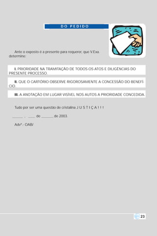 DO PEDIDO




   Ante o exposto é a presente para requerer, que V.Exa.
determine:


  I. PRIORIDADE NA TRAMITAÇÃO DE TODOS OS ATOS E DILIGÊNCIAS DO
PRESENTE PROCESSO.

   II. QUE O CARTÓRIO OBSERVE RIGOROSAMENTE A CONCESSÃO DO BENEFÍ-
CIO.

   III. A ANOTAÇÃO EM LUGAR VISÍVEL NOS AUTOS A PRIORIDADE CONCEDIDA.


   Tudo por ser uma questão de cristalina J U S T I Ç A ! ! !

         ,       de         de 2003.

   Advº.- OAB/




                                                                  23
 