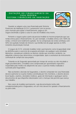 Q U I TA Ç Ã O D O F I N A N C I A M E N T O D A
                    CASA PRÓPRIA
  S I S T E M A F I N A N C E I R O D A H A B I TA Ç Ã O




   Quando se adquire uma casa financiada pelo Sistema
Financeiro da Habitação (S.F.H.), juntamente com as presta-
ções mensais para quitar o financiamento, paga-se um
seguro destinado a quitar a casa no caso de invalidez e/ou morte.

    Portanto o seguro quita a parte da pessoa inválida na mesma proporção que sua
renda entrou para o financiamento. Se, por exemplo, o inválido entrou com 100% da
renda, o imóvel será totalmente quitado. Se na composição da renda contribuiu com
50% terá quitada metade do imóvel e sua família terá de pagar apenas os 50%
restantes da prestação mensal.

    O seguro do S.F.H. entende invalidez total e permanente como incapacidade total
ou definitiva para o exercício da ocupação principal e de qualquer outra atividade
laborativa, causada por acidente ou doença, desde que ocorrido o acidente, ou
adquirida a doença que determinou a incapacidade, após a assinatura do instrumento
contratual de compra da casa própria.

   Tratando-se do Segurado aposentado por tempo de serviço ou não vinculado a
órgão previdenciário, a invalidez será comprovada por questionário específico
respondido pelo médico do adquirente da casa e a perícia médica realizada e
custeada pela Seguradora.

    Não aceitando a decisão da Seguradora, o doente comprador de casa financiada
deverá submeter-se à junta médica constituída por três membros, o doente deverá
levar laudos, exames, atestados médicos, guias de internação e quaisquer outros
documentos de que disponha relacionados com o mal que não permite que exerça
seu trabalho.

   Nos casos de invalidez permanente, cuja documentação tenha sido
complementada junto à Seguradora, em um mês deverá ter quitado o financiamento
ou parte dele.




24
 