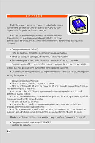 PIS / PASEP



    Poderá efetuar o saque das quotas o trabalhador cadas-
trado no PIS que for portador de câncer ou AIDS ou cujo
dependente for portador dessas doenças.

   Para fins de saque de quotas do PIS são considerados
dependentes os inscritos como tal nos institutos de previ-
dência social da União, dos Estados e dos municípios, abrangendo as seguintes
pessoas:

     • Cônjuge ou companheiro(a);
     • Filho de qualquer condição, menor de 21 anos ou inválido;
     • Irmão de qualquer condição, menor de 21 anos ou inválido;
     • Pessoa designada menor de 21 anos ou maior de 60 anos ou inválida;
     • Equiparados aos filhos: enteado(a), o menor sob guarda, e o menor sob tutela
judicial que não possua bens suficientes para o próprio sustento.
     • Os admitidos no regulamento do Imposto de Renda - Pessoa Física, abrangendo
as seguintes pessoas:

     - cônjuge ou companheiro(a);
     - filha ou enteada, solteira, separada ou viúva;
     - filho ou enteado até 21 anos ou maior de 21 anos quando incapacitado física ou
mentalmente para o trabalho;
     - ao menor pobre até 21 anos, que o contribuinte crie ou eduque e do qual
detenha a guarda judicial;
     - o irmão, neto ou bisneto, sem arrimo dos pais, até 21 anos, quando incapacitado
física ou mentalmente para o trabalho;
     - os pais, os avós ou bisavós;
     - o incapaz, louco, surdo, mudo que não possa expressar sua vontade, e o
pródigo, assim declarado judicialmente;
     - os filhos, ou enteados, ou irmãos, ou netos, ou bisnetos, se cursando ensino
superior, são admitidos como dependentes até completarem 24 anos de idade.

     Os documentos necessários para solicitar o saque na Caixa Econômica Federal são:

     • Comprovante de Inscrição no PIS/PASEP;
     • Carteira de trabalho;

26
 