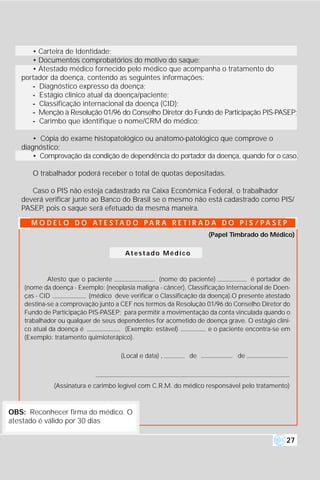 • Carteira de Identidade;
      • Documentos comprobatórios do motivo do saque:
      • Atestado médico fornecido pelo médico que acompanha o tratamento do
   portador da doença, contendo as seguintes informações:
      - Diagnóstico expresso da doença;
      - Estágio clínico atual da doença/paciente;
      - Classificação internacional da doença (CID);
      - Menção à Resolução 01/96 do Conselho Diretor do Fundo de Participação PIS-PASEP;
      - Carimbo que identifique o nome/CRM do médico;

       • Cópia do exame histopatológico ou anátomo-patológico que comprove o
   diagnóstico;
       • Comprovação da condição de dependência do portador da doença, quando for o caso.

      O trabalhador poderá receber o total de quotas depositadas.

      Caso o PIS não esteja cadastrado na Caixa Econômica Federal, o trabalhador
   deverá verificar junto ao Banco do Brasil se o mesmo não está cadastrado como PIS/
   PASEP, pois o saque será efetuado da mesma maneira.

      M O D E L O D O AT E S TA D O PA R A R E T I R A D A D O P I S / PA S E P
                                                                    (Papel Timbrado do Médico)

                                       Atestado Médico



            Atesto que o paciente                 (nome do paciente)                é portador de
    (nome da doença - Exemplo: (neoplasia maligna - câncer), Classificação Internacional de Doen-
    ças - CID             (médico deve verificar o Classificação da doença).O presente atestado
    destina-se a comprovação junto a CEF nos termos da Resolução 01/96 do Conselho Diretor do
    Fundo de Participação PIS-PASEP; para permitir a movimentação da conta vinculada quando o
    trabalhador ou qualquer de seus dependentes for acometido de doença grave. O estágio clíni-
    co atual da doença é              (Exemplo: estável)             e o paciente encontra-se em
    (Exemplo: tratamento quimioterápico).

                                     (Local e data) ,        de               de



              (Assinatura e carimbo legível com C.R.M. do médico responsável pelo tratamento)



OBS: Reconhecer firma do médico. O
atestado é válido por 30 dias

                                                                                               27
 