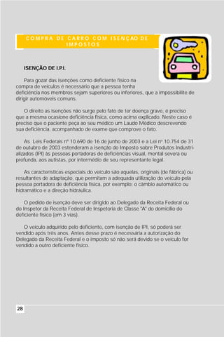 C O M P R A D E C A R R O C O M I S E N Ç AO D E
                     IMPOSTOS



     ISENÇÃO DE I.P.I.

    Para gozar das isenções como deficiente físico na
compra de veículos é necessário que a pessoa tenha
deficiência nos membros sejam superiores ou inferiores, que a impossibilite de
dirigir automóveis comuns.

   O direito as isenções não surge pelo fato de ter doença grave, é preciso
que a mesma ocasione deficiência física, como acima explicado. Neste caso é
preciso que o paciente peça ao seu médico um Laudo Médico descrevendo
sua deficiência, acompanhado de exame que comprove o fato.

    As Leis Federais nº 10.690 de 16 de junho de 2003 e a Lei no 10.754 de 31
de outubro de 2003 estenderam a isenção do Imposto sobre Produtos Industri-
alizados (IPI) às pessoas portadoras de deficiências visual, mental severa ou
profunda, aos autistas, por intermédio de seu representante legal.

    As características especiais do veículo são aquelas, originais (de fábrica) ou
resultantes de adaptação, que permitam a adequada utilização do veículo pela
pessoa portadora de deficiência física, por exemplo: o câmbio automático ou
hidramático e a direção hidráulica.

    O pedido de isenção deve ser dirigido ao Delegado da Receita Federal ou
do Inspetor da Receita Federal de Inspetoria de Classe "A" do domicílio do
deficiente físico (em 3 vias).

   O veículo adquirido pelo deficiente, com isenção de IPI, só poderá ser
vendido após três anos. Antes desse prazo é necessária a autorização do
Delegado da Receita Federal e o imposto só não será devido se o veículo for
vendido a outro deficiente físico.




28
 