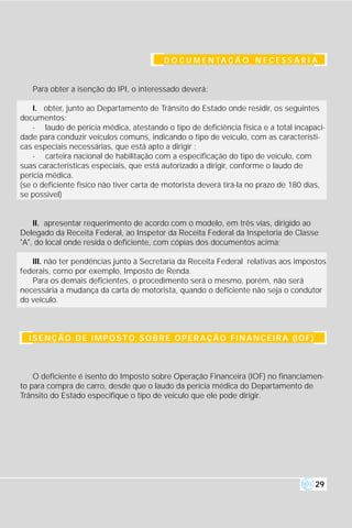 D O C U M E N TA Ç Ã O N E C E S S Á R I A


   Para obter a isenção do IPI, o interessado deverá:

    I. obter, junto ao Departamento de Trânsito do Estado onde residir, os seguintes
documentos:
    - laudo de perícia médica, atestando o tipo de deficiência física e a total incapaci-
dade para conduzir veículos comuns, indicando o tipo de veículo, com as característi-
cas especiais necessárias, que está apto a dirigir ;
    - carteira nacional de habilitação com a especificação do tipo de veículo, com
suas características especiais, que está autorizado a dirigir, conforme o laudo de
perícia médica.
(se o deficiente físico não tiver carta de motorista deverá tirá-la no prazo de 180 dias,
se possivel)


    II. apresentar requerimento de acordo com o modelo, em três vias, dirigido ao
Delegado da Receita Federal, ao Inspetor da Receita Federal da Inspetoria de Classe
"A", do local onde resida o deficiente, com cópias dos documentos acima;

   III. não ter pendências junto à Secretaria da Receita Federal relativas aos impostos
federais, como por exemplo, Imposto de Renda.
   Para os demais deficientes, o procedimento será o mesmo, porém, não será
necessária a mudança da carta de motorista, quando o deficiente não seja o condutor
do veículo.



  I S E N Ç Ã O D E I M P O S T O S O B R E O P E R A Ç Ã O F I N A N C E I R A (I O F )



    O deficiente é isento do Imposto sobre Operação Financeira (IOF) no financiamen-
to para compra de carro, desde que o laudo da perícia médica do Departamento de
Trânsito do Estado especifique o tipo de veículo que ele pode dirigir.




                                                                                           29
 
