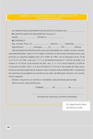 MODELO- REQUERIMENTO DE ISENÇÃO DE IPI
                          - DEFICIÊNCIA FÍSICA




     AO SENHOR DELEGADO/INSPETOR DA RECEITA FEDERAL EM
     01. IDENTIFICAÇÃO DO REQUERENTE Processo nº
     NOME                           CPF/MF N°
     02. ENDEREÇO
     Rua, Avenida, Praça, etc                        Número             Andar/Sala              .
     Bairro/Distrito .          Município         UF              CEP                Telefone
     O(a) portador(a) de deficiência física que o(a) impossibilita de conduzir veículos comuns,
 acima identificado(a), requer a V. Sª se digne reconhecer, à vista da documentação anexa, que
 preenche os requisitos exigidos pela Lei nº 8.989, de 1995, com as alterações do art. 29 da
 Lei nº 9.317, de 1996, e dos arts. 1º, 2º e 4º da Medida Provisória nº 1.939-30, de 2000 e Lei
 FederaL nº 10.182 de 12 de fevereiro de 2001, arts. 2o, 3o, 4o e 5o da lei Federal no 10.690 de
 16 de junho de 2003 e arts 1o e 2o da Lei Federal no 10.754 de 31 de outubro de 2003, para a
 fruição da isenção/suspensão do Imposto sobre Produtos Industrializados (IPI), na aquisição
 de automóvel de passageiros ou veículo de uso misto, de fabricação nacional, com caracte-
 rísticas especiais.
     Declara o requerente ser autêntica e verdadeira a documentação apresentada.
     Nestes termos, pede deferimento.

                                  (Cidade),             de                  de



                                    Assinatura do requerente (conforme identidade)



                                                                         (O requerimento deve
                                                                         ser feito em 3 vias)




30
 