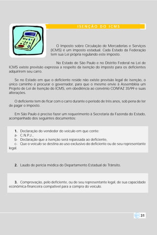 ISENÇÃO DO ICMS




                               O Imposto sobre Circulação de Mercadorias e Serviços
                            (ICMS) é um imposto estadual. Cada Estado da Federação
                            tem sua Lei própria regulando este imposto.

                            No Estado de São Paulo e no Distrito Federal na Lei de
ICMS existe previsão expressa a respeito da isenção do imposto para os deficientes
adquirirem seu carro.

    Se no Estado em que o deficiente reside não existe previsão legal de isenção, o
único caminho é procurar o governador, para que o mesmo envie à Assembléia um
Projeto de Lei de Isenção do ICMS, em obediência ao convênio CONFAZ 35/99 e suas
alterações.

   O deficiente tem de ficar com o carro durante o período de três anos, sob pena de ter
de pagar o imposto.

   Em São Paulo é preciso fazer um requerimento à Secretaria da Fazenda do Estado,
acompanhado dos seguintes documentos:


   1.    Declaração do vendedor do veículo em que conte:
   a-    C.N.P.J.,
   b-    Declaração que a isenção será repassada ao deficiente,
   c-    Que o veículo se destina ao uso exclusivo do deficiente ou de seu representante
legal.



   2. Laudo de perícia médica do Departamento Estadual de Trânsito.



   3. Comprovação, pelo deficiente, ou de seu representante legal, de sua capacidade
econômica-financeira compatível para a compra do veículo.




                                                                                    31
 