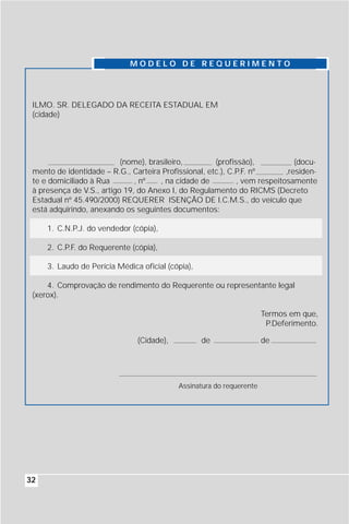 MODELO DE REQUERIMENTO




 ILMO. SR. DELEGADO DA RECEITA ESTADUAL EM
 (cidade)




                           (nome), brasileiro,        (profissão),            (docu-
 mento de identidade – R.G., Carteira Profissional, etc.), C.P.F. nº       ,residen-
 te e domiciliado à Rua        , nº   , na cidade de         , vem respeitosamente
 à presença de V.S., artigo 19, do Anexo I, do Regulamento do RICMS (Decreto
 Estadual nº 45.490/2000) REQUERER ISENÇÃO DE I.C.M.S., do veículo que
 está adquirindo, anexando os seguintes documentos:

     1. C.N.P.J. do vendedor (cópia),

     2. C.P.F. do Requerente (cópia),

     3. Laudo de Perícia Médica oficial (cópia),

     4. Comprovação de rendimento do Requerente ou representante legal
 (xerox).

                                                                      Termos em que,
                                                                       P.Deferimento.

                               (Cidade),           de                 de




                                           Assinatura do requerente




32
 