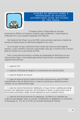 ISENÇÃO DE IMPOSTO SOBRE A
                                        PROPRIEDADE DE VEÍCULOS
                                 A U T O M O T O R E S ( I P VA ) N O E S T A D O
                                                D E S Ã O PA U L O




                             O Imposto Sobre a Propriedade de Veículos
Automotores (IPVA) é um imposto estadual, pago anualmente. Cada Estado da
Federação tem sua Lei própria regulando este imposto.

    No Estado de São Paulo, na Lei de IPVA, existe previsão expressa a respeito da
isenção do imposto para os deficientes adquirirem seu carro.

    Se no Estado em que o deficiente físico reside não existe previsão legal de
isenção, o único caminho é procurar o governador, para que o mesmo envie à Assem-
bléia um Projeto de Lei de Isenção do IPVA.

   Para a concessão de isenção a veículos de propriedade de deficientes ou seu
representante legal, o interessado apresentará requerimento, acompanhado dos
seguintes documentos:


   1. cópia do CPF;

   2. cópia do Certificado de Registro e Licenciamento de Veículo (CRLV);

   3. cópia de Registro de Veículo ;

   4. cópia do laudo de perícia médica fornecido exclusivamente pelo DETRAN,
especificando o tipo de defeito físico e o tipo de veículo que o deficiente possa
conduzir, ou seu representante legal.

    5. cópia da Carteira Nacional de Habilitação, em que conste a aptidão para dirigir
veículos com adaptações especiais, discriminadas no laudo, na qual conste estar o
interessado autorizado a dirigir veículo adaptado às suas condições físicas;

   6. cópia da nota fiscal referente às adaptações, de fábrica ou realizadas por
empresa especializada, feitas no veículo, considerando-se adaptações as constantes
na Resolução no. 734, de 31.07.89, do Conselho Nacional de Trânsito;



                                                                                     33
 