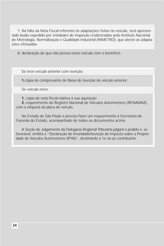 7. Na falta da Nota Fiscal referente às adaptações feitas no veículo, será apresen-
tado laudo expedido por entidades de inspeção credenciadas pelo Instituto Nacional
de Metrologia, Normalização e Qualidade Industrial (INMETRO), que ateste as adapta-
ções efetuadas.

     8. declaração de que não possui outro veículo com o benefício.



       Se teve veículo anterior com isenção:

       1.cópia do comprovante de Baixa de Isenção do veículo anterior;

       Se veículo novo:

     1. cópia de nota fiscal relativa à sua aquisição;
     2. requerimento do Registro Nacional de Veículos Automotores (RENAVAM),
  com a etiqueta da placa do veículo.

     No Estado de São Paulo é preciso fazer um requerimento à Secretaria da
  Fazenda do Estado, acompanhado de todos os documentos acima.

     A Seção de Julgamento da Delegacia Regional Tributária julgará o pedido e, se
  favorável, emitirá a “Declaração de Imunidade/Isenção do Imposto sobre a Proprie-
  dade de Veículos Automotores (IPVA)”, destinando a 1a via ao contribuinte.




34
 