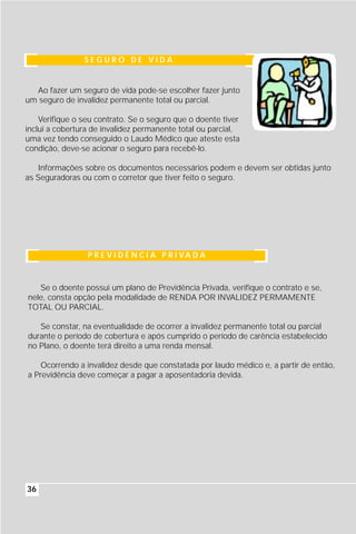 SEGURO DE VIDA


  Ao fazer um seguro de vida pode-se escolher fazer junto
um seguro de invalidez permanente total ou parcial.

    Verifique o seu contrato. Se o seguro que o doente tiver
inclui a cobertura de invalidez permanente total ou parcial,
uma vez tendo conseguido o Laudo Médico que ateste esta
condição, deve-se acionar o seguro para recebê-lo.

   Informações sobre os documentos necessários podem e devem ser obtidas junto
as Seguradoras ou com o corretor que tiver feito o seguro.




                 P R E V I D Ê N C I A P R I VA D A



   Se o doente possui um plano de Previdência Privada, verifique o contrato e se,
nele, consta opção pela modalidade de RENDA POR INVALIDEZ PERMAMENTE
TOTAL OU PARCIAL.

   Se constar, na eventualidade de ocorrer a invalidez permanente total ou parcial
durante o período de cobertura e após cumprido o período de carência estabelecido
no Plano, o doente terá direito a uma renda mensal.

    Ocorrendo a invalidez desde que constatada por laudo médico e, a partir de então,
a Previdência deve começar a pagar a aposentadoria devida.




36
 