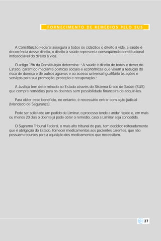 FORNECIMENTO DE REMÉDIOS PELO SUS




    A Constituição Federal assegura a todos os cidadãos o direito à vida, a saúde é
decorrência desse direito, o direito à saúde representa conseqüência constitucional
indissociável do direito à vida.

    O artigo 196 da Constituição determina: “A saúde é direito de todos e dever do
Estado, garantido mediante políticas sociais e econômicas que visem à redução do
risco de doença e de outros agravos e ao acesso universal igualitário às ações e
serviços para sua promoção, proteção e recuperação.”

   A Justiça tem determinado ao Estado através do Sistema Único de Saúde (SUS)
que compre remédios para os doentes sem possibilidade financeira de adquiri-los.

   Para obter esse benefício, no entanto, é necessário entrar com ação judicial
(Mandado de Segurança).

   Pode ser solicitado um pedido de Liminar, o processo tende a andar rápido e, em mais
ou menos 20 dias o doente já pode obter o remédio, caso a Liminar seja concedida.

   O Supremo Tribunal Federal, o mais alto tribunal do país, tem decidido reiteradamente
que é obrigação do Estado, fornecer medicamentos aos pacientes carentes, que não
possuam recursos para a aquisição dos medicamentos que necessitam.




                                                                                      37
 