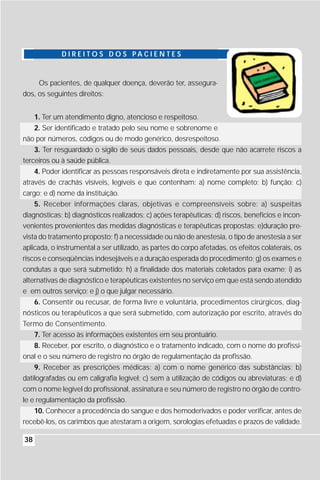 D I R E I T O S D O S PA C I E N T E S


     Os pacientes, de qualquer doença, deverão ter, assegura-
dos, os seguintes direitos:


     1. Ter um atendimento digno, atencioso e respeitoso.
   2. Ser identificado e tratado pelo seu nome e sobrenome e
não por números, códigos ou de modo genérico, desrespeitoso.
    3. Ter resguardado o sigilo de seus dados pessoais, desde que não acarrete riscos a
terceiros ou à saúde pública.
    4. Poder identificar as pessoas responsáveis direta e indiretamente por sua assistência,
através de crachás visíveis, legíveis e que contenham: a) nome completo; b) função; c)
cargo; e d) nome da instituição.
    5. Receber informações claras, objetivas e compreensíveis sobre: a) suspeitas
diagnósticas; b) diagnósticos realizados; c) ações terapêuticas; d) riscos, benefícios e incon-
venientes provenientes das medidas diagnósticas e terapêuticas propostas; e)duração pre-
vista do tratamento proposto; f) a necessidade ou não de anestesia, o tipo de anestesia a ser
aplicada, o instrumental a ser utilizado, as partes do corpo afetadas, os efeitos colaterais, os
riscos e conseqüências indesejáveis e a duração esperada do procedimento; g) os exames e
condutas a que será submetido; h) a finalidade dos materiais coletados para exame; i) as
alternativas de diagnóstico e terapêuticas existentes no serviço em que está sendo atendido
e em outros serviço; e j) o que julgar necessário.
   6. Consentir ou recusar, de forma livre e voluntária, procedimentos cirúrgicos, diag-
nósticos ou terapêuticos a que será submetido, com autorização por escrito, através do
Termo de Consentimento.
   7. Ter acesso às informações existentes em seu prontuário.
   8. Receber, por escrito, o diagnóstico e o tratamento indicado, com o nome do profissi-
onal e o seu número de registro no órgão de regulamentação da profissão.
    9. Receber as prescrições médicas: a) com o nome genérico das substâncias; b)
datilografadas ou em caligrafia legível; c) sem a utilização de códigos ou abreviaturas; e d)
com o nome legível do profissional, assinatura e seu número de registro no órgão de contro-
le e regulamentação da profissão.
   10. Conhecer a procedência do sangue e dos hemoderivados e poder verificar, antes de
recebê-los, os carimbos que atestaram a origem, sorologias efetuadas e prazos de validade.

38
 