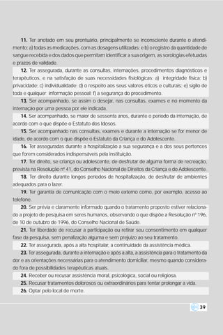 11. Ter anotado em seu prontuário, principalmente se inconsciente durante o atendi-
mento: a) todas as medicações, com as dosagens utilizadas; e b) o registro da quantidade de
sangue recebida e dos dados que permitam identificar a sua origem, as sorologias efetuadas
e prazos de validade.
    12. Ter assegurada, durante as consultas, internações, procedimentos diagnósticos e
terapêuticos, e na satisfação de suas necessidades fisiológicas; a) integridade física; b)
privacidade; c) individualidade; d) o respeito aos seus valores éticos e culturais; e) sigilo de
toda e qualquer informação pessoal; f) a segurança do procedimento.
   13. Ser acompanhado, se assim o desejar, nas consultas, exames e no momento da
internação por uma pessoa por ele indicada.
    14. Ser acompanhado, se maior de sessenta anos, durante o período da internação, de
acordo com o que dispõe o Estatuto dos Idosos.
   15. Ser acompanhado nas consultas, exames e durante a internação se for menor de
idade, de acordo com o que dispõe o Estatuto da Criança e do Adolescente.
    16. Ter asseguradas durante a hospitalização a sua segurança e a dos seus pertences
que forem considerados indispensáveis pela instituição.
   17. Ter direito, se criança ou adolescente, de desfrutar de alguma forma de recreação,
prevista na Resolução nº 41, do Conselho Nacional de Direitos da Criança e do Adolescente.
   18. Ter direito durante longos períodos de hospitalização, de desfrutar de ambientes
adequados para o lazer.
   19. Ter garantia de comunicação com o meio externo como, por exemplo, acesso ao
telefone.
    20. Ser prévia e claramente informado quando o tratamento proposto estiver relaciona-
do a projeto de pesquisa em seres humanos, observando o que dispõe a Resolução nº 196,
de 10 de outubro de 1996, do Conselho Nacional de Saúde.
    21. Ter liberdade de recusar a participação ou retirar seu consentimento em qualquer
fase da pesquisa, sem penalização alguma e sem prejuízo ao seu tratamento.
   22. Ter assegurada, após a alta hospitalar, a continuidade da assistência médica.
   23. Ter assegurada, durante a internação e após a alta, a assistência para o tratamento da
dor e as orientações necessárias para o atendimento domiciliar, mesmo quando considera-
do fora de possibilidades terapêuticas atuais.
   24. Receber ou recusar assistência moral, psicológica, social ou religiosa.
   25. Recusar tratamentos dolorosos ou extraordinários para tentar prolongar a vida.
   26. Optar pelo local de morte.


                                                                                            39
 