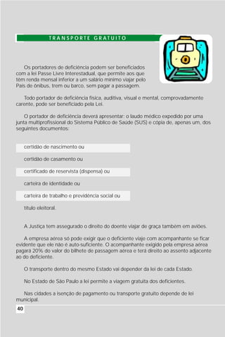 T R A N S P O RT E G R AT U I T O




   Os portadores de deficiência podem ser beneficiados
com a lei Passe Livre Interestadual, que permite aos que
têm renda mensal inferior a um salário mínimo viajar pelo
País de ônibus, trem ou barco, sem pagar a passagem.

   Todo portador de deficiência física, auditiva, visual e mental, comprovadamente
carente, pode ser beneficiado pela Lei.

    O portador de deficiência deverá apresentar: o laudo médico expedido por uma
junta multiprofissional do Sistema Público de Saúde (SUS) e cópia de, apenas um, dos
seguintes documentos:


     certidão de nascimento ou

     certidão de casamento ou

     certificado de reservista (dispensa) ou

     carteira de identidade ou

     carteira de trabalho e previdência social ou

     título eleitoral.


     A Justiça tem assegurado o direito do doente viajar de graça também em aviões.

    A empresa aérea só pode exigir que o deficiente viaje com acompanhante se ficar
evidente que ele não é auto-suficiente. O acompanhante exigido pela empresa aérea
pagará 20% do valor do bilhete de passagem aérea e terá direito ao assento adjacente
ao do deficiente.

     O transporte dentro do mesmo Estado vai depender da lei de cada Estado.

     No Estado de São Paulo a lei permite a viagem gratuita dos deficientes.

  Nas cidades a isenção de pagamento ou transporte gratuito depende de lei
municipal.
40
 