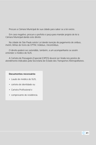 Procure a Câmara Municipal de sua cidade para saber se a lei existe.

  Em caso negativo, procure o prefeito é peça para mandar projeto de lei à
Câmara Municipal dando este direito

  Na cidade de São Paulo existe Lei dando isenção do pagamento de onibus,
metrô, linhas de trens da CPTM, trólebus, micorônibus.

   O direito poderá ser extendido, também, a um acompanhante se assim
entender o médico do SUS.

   A Carteira de Passageiro Especial (CIPES) deverá ser tirada nos postos de
atendimento indicados pela Secretaria de Estado dos Transportes Metropolitanos.




   Documentos necessário:

   • Laudo de médico do SUS,

   • carteira de identidade ou

   • Carteira Profissional e

   • comprovante de residência.




                                                                                  41
 