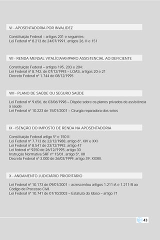 VI - APOSENTADORIA POR INVALIDEZ

Constituição Federal – artigos 201 e seguintes;
Lei Federal nº 8.213 de 24/07/1991, artigos 26, II e 151



VII - RENDA MENSAL VITALÍCIA/AMPARO ASSISTENCIAL AO DEFICIENTE

Constituição Federal – artigos 195, 203 e 204;
Lei Federal nº 8.742, de 07/12/1993 – LOAS, artigos 20 e 21
Decreto Federal nº 1.744 de 08/12/1995



VIII - PLANO DE SAÚDE OU SEGURO SAÚDE

Lei Federal nº 9.656, de 03/06/1998 – Dispõe sobre os planos privados de assistência
à saúde
Lei Federal nº 10.223 de 15/01/2001 – Cirurgia reparadora dos seios



IX - ISENÇÃO DO IMPOSTO DE RENDA NA APOSENTADORIA

Constituição Federal artigo 5º e 150 II
Lei Federal nº 7.713 de 22/12/1988, artigo 6º, XIV e XXI
Lei Federal nº 8.541 de 23/12/1992, artigo 47
Lei federal nº 9250 de 26/12//1995, artigo 30
Instrução Normativa SRF nº 15/01, artigo 5º, XII
Decreto Federal nº 3.000 de 26/03/1999, artigo 39, XXXIII.



X - ANDAMENTO JUDICIÁRIO PRIORITÁRIO

Lei Federal nº 10.173 de 09/01/2001 – acrescentou artigos 1.211-A e 1.211-B ao
Código de Processo Civil.
Lei Federal nº 10.741 de 01/10/2003 – Estatuto do Idoso – artigo 71




                                                                                  43
 