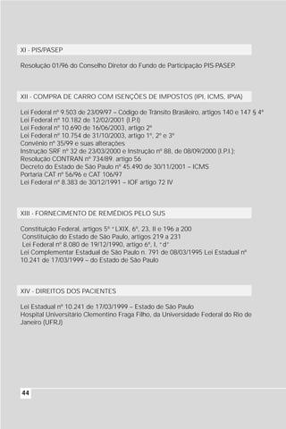 XI - PIS/PASEP

Resolução 01/96 do Conselho Diretor do Fundo de Participação PIS-PASEP.



XII - COMPRA DE CARRO COM ISENÇÕES DE IMPOSTOS (IPI, ICMS, IPVA)

Lei Federal nº 9.503 de 23/09/97 – Código de Trânsito Brasileiro, artigos 140 e 147 § 4º
Lei Federal nº 10.182 de 12/02/2001 (I.P.I)
Lei Federal nº 10.690 de 16/06/2003, artigo 2º
Lei Federal nº 10.754 de 31/10/2003, artigo 1º, 2º e 3º
Convênio nº 35/99 e suas alterações
Instrução SRF nº 32 de 23/03/2000 e Instrução nº 88, de 08/09/2000 (I.P.I.);
Resolução CONTRAN nº 734/89. artigo 56
Decreto do Estado de São Paulo nº 45.490 de 30/11/2001 – ICMS
Portaria CAT nº 56/96 e CAT 106/97
Lei Federal nº 8.383 de 30/12/1991 – IOF artigo 72 IV



XIII - FORNECIMENTO DE REMÉDIOS PELO SUS

Constituição Federal, artigos 5º “LXIX, 6º, 23, II e 196 a 200
 Constituição do Estado de São Paulo, artigos 219 a 231
 Lei Federal nº 8.080 de 19/12/1990, artigo 6º, I, “d”
Lei Complementar Estadual de São Paulo n. 791 de 08/03/1995 Lei Estadual nº
10.241 de 17/03/1999 – do Estado de São Paulo



XIV - DIREITOS DOS PACIENTES

Lei Estadual nº 10.241 de 17/03/1999 – Estado de São Paulo
Hospital Universitário Clementino Fraga Filho, da Universidade Federal do Rio de
Janeiro (UFRJ)




44
 